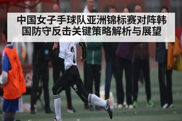 中国女子手球队亚洲锦标赛对阵韩国防守反击关键策略解析与展望
