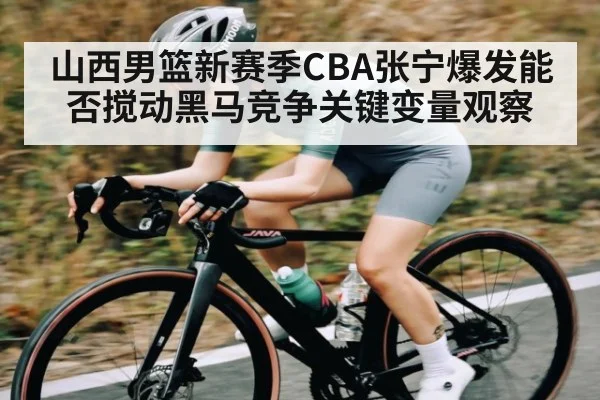 山西男篮新赛季CBA张宁爆发能否搅动黑马竞争关键变量观察